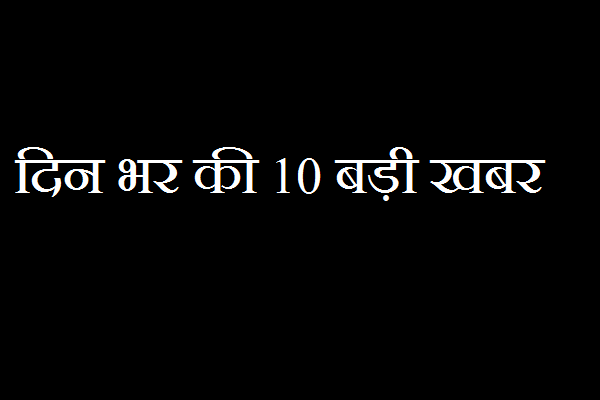 ये हैं दिनभर की 10 बडी खबरें, पढ़ना ना भूलें