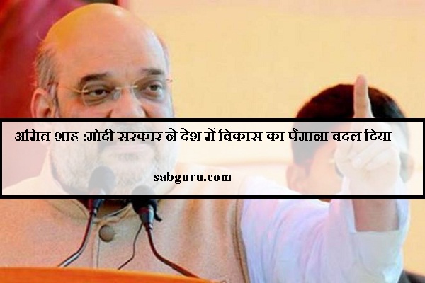 अमित शाह :मोदी सरकार ने देश में विकास का पैमाना बदल दिया